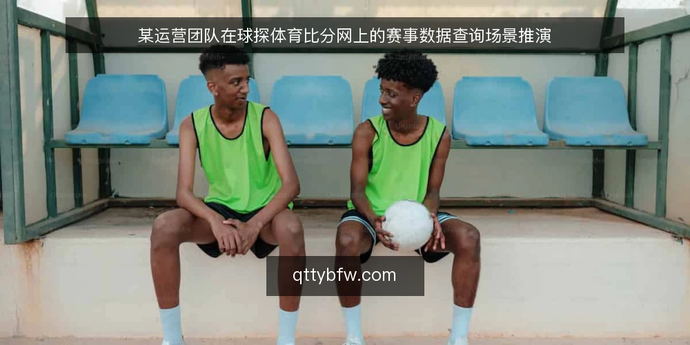 某运营团队在球探体育比分网上的赛事数据查询场景推演 — 场景设定:实时比分查询的典型需求 配图